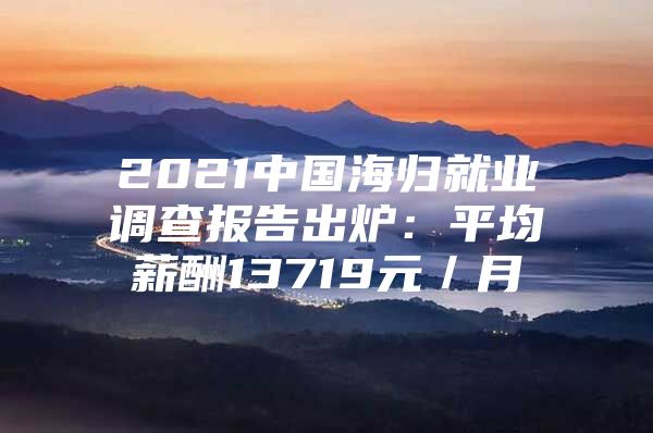 2021中国海归就业调查报告出炉：平均薪酬13719元／月