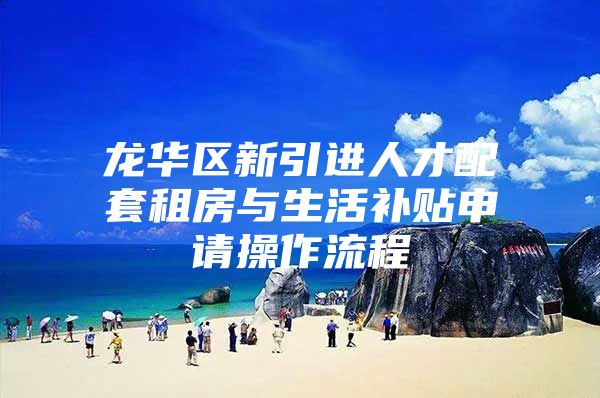 龙华区新引进人才配套租房与生活补贴申请操作流程
