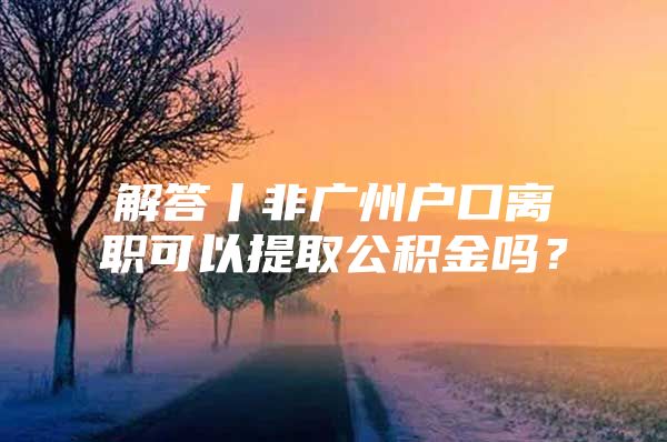 解答丨非广州户口离职可以提取公积金吗？
