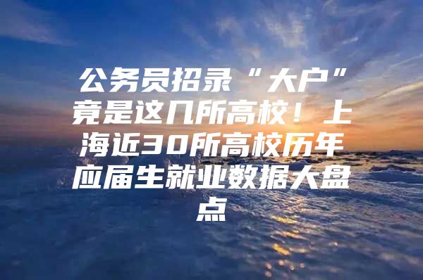 公务员招录“大户”竟是这几所高校！上海近30所高校历年应届生就业数据大盘点