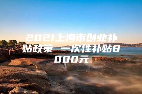 2021上海市创业补贴政策 一次性补贴8000元