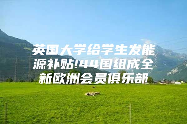 英国大学给学生发能源补贴!44国组成全新欧洲会员俱乐部