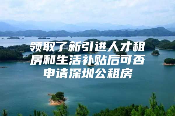 领取了新引进人才租房和生活补贴后可否申请深圳公租房