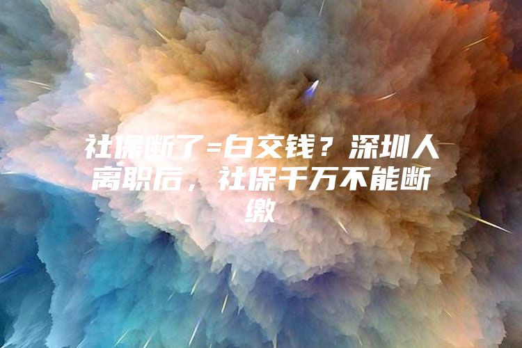 社保断了=白交钱？深圳人离职后，社保千万不能断缴