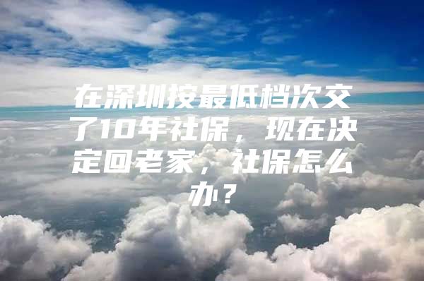 在深圳按最低档次交了10年社保，现在决定回老家，社保怎么办？