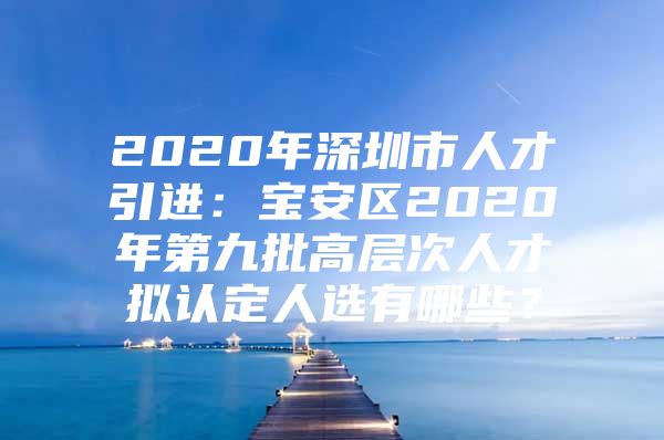 2020年深圳市人才引进：宝安区2020年第九批高层次人才拟认定人选有哪些？