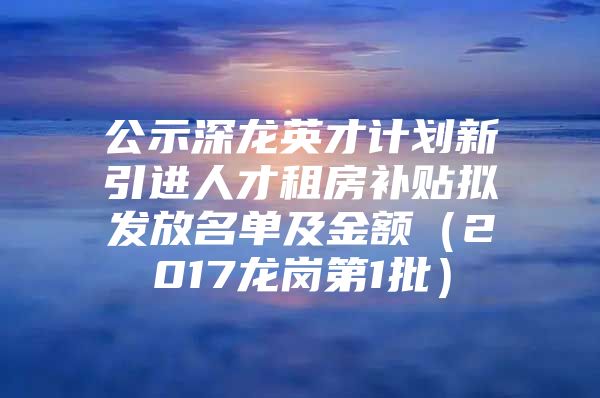 公示深龙英才计划新引进人才租房补贴拟发放名单及金额（2017龙岗第1批）