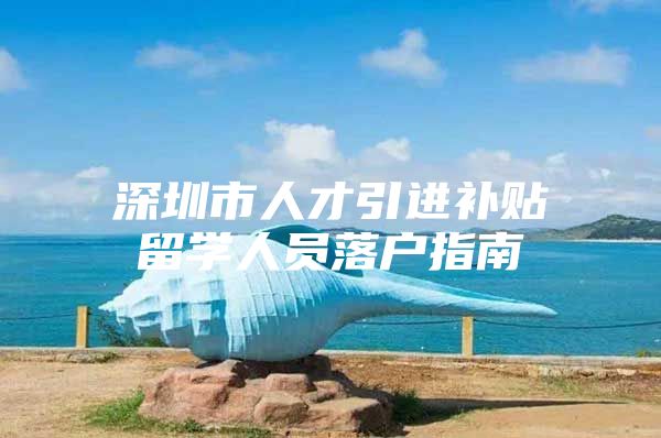 深圳市人才引进补贴留学人员落户指南
