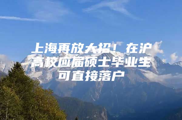 上海再放大招！在沪高校应届硕士毕业生可直接落户