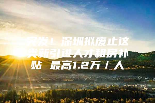 突发！深圳拟废止这类新引进人才租房补贴 最高1.2万／人
