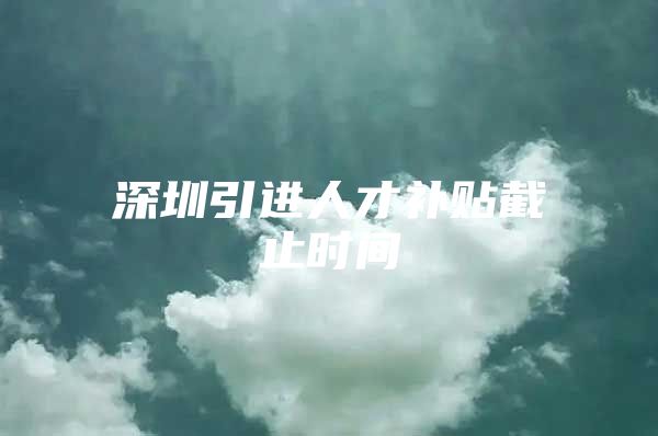 深圳引进人才补贴截止时间