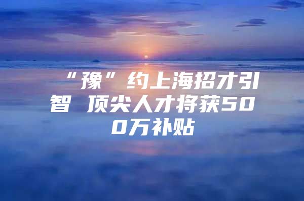 “豫”约上海招才引智 顶尖人才将获500万补贴