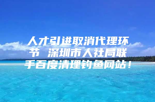 人才引进取消代理环节 深圳市人社局联手百度清理钓鱼网站！
