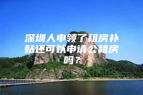 深圳人申领了租房补贴还可以申请公租房吗？