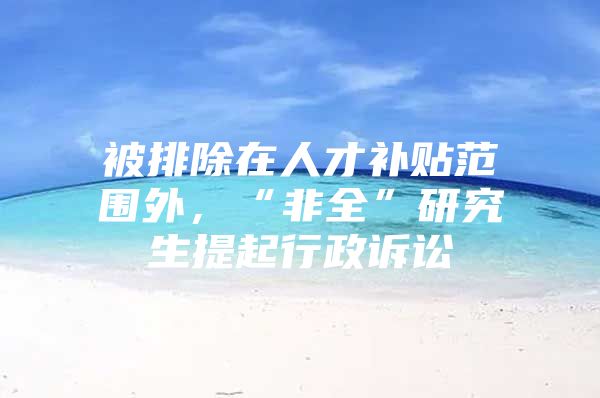 被排除在人才补贴范围外，“非全”研究生提起行政诉讼