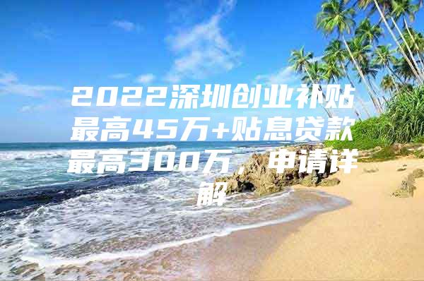 2022深圳创业补贴最高45万+贴息贷款最高300万，申请详解