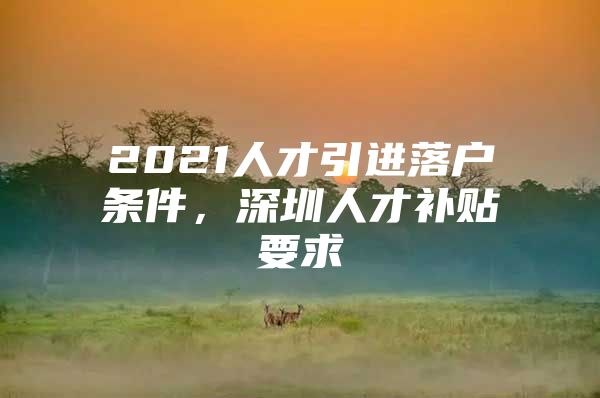 2021人才引进落户条件，深圳人才补贴要求
