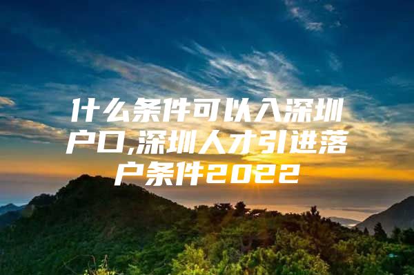 什么条件可以入深圳户口,深圳人才引进落户条件2022
