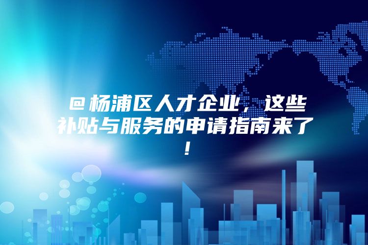 ＠杨浦区人才企业，这些补贴与服务的申请指南来了！