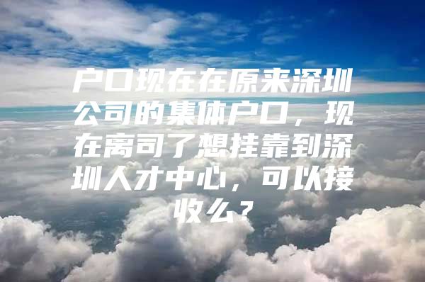 户口现在在原来深圳公司的集体户口，现在离司了想挂靠到深圳人才中心，可以接收么？