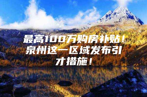 最高100万购房补贴！泉州这一区域发布引才措施！