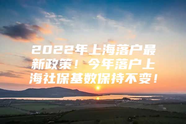 2022年上海落户最新政策！今年落户上海社保基数保持不变！