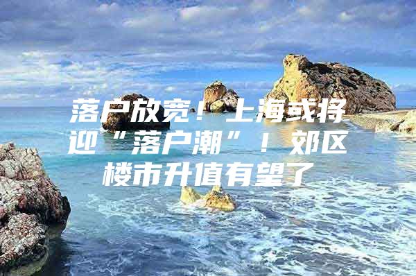 落户放宽！上海或将迎“落户潮”！郊区楼市升值有望了