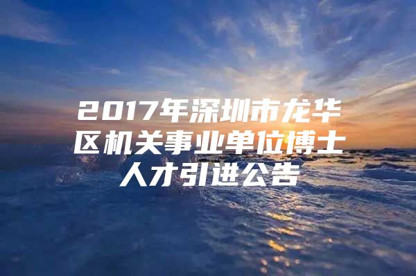 2017年深圳市龙华区机关事业单位博士人才引进公告