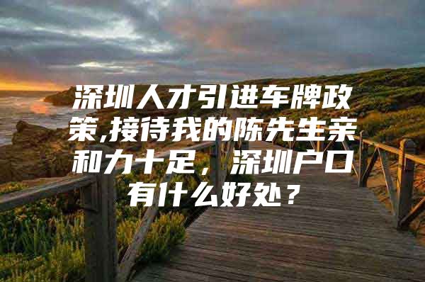深圳人才引进车牌政策,接待我的陈先生亲和力十足，深圳户口有什么好处？
