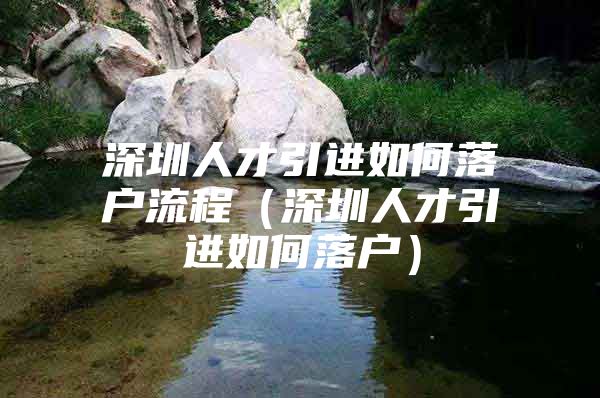 深圳人才引进如何落户流程（深圳人才引进如何落户）