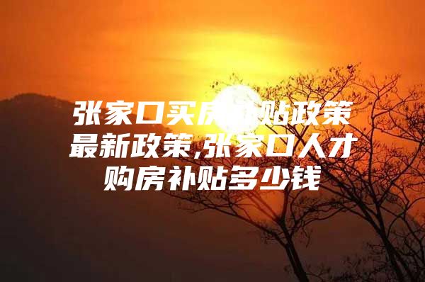 张家口买房补贴政策最新政策,张家口人才购房补贴多少钱