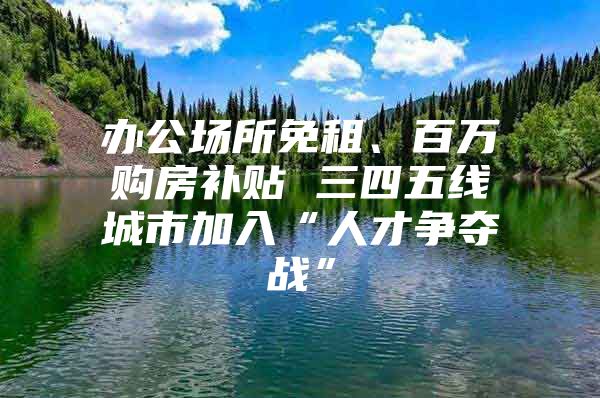办公场所免租、百万购房补贴 三四五线城市加入“人才争夺战”