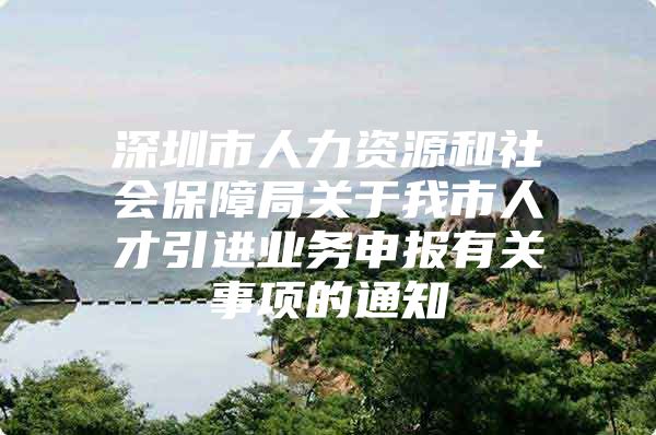 深圳市人力资源和社会保障局关于我市人才引进业务申报有关事项的通知