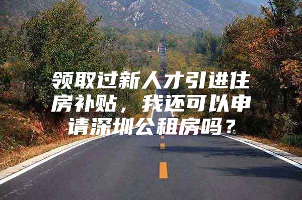 领取过新人才引进住房补贴，我还可以申请深圳公租房吗？