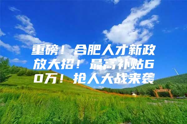 重磅！合肥人才新政放大招！最高补贴60万！抢人大战来袭