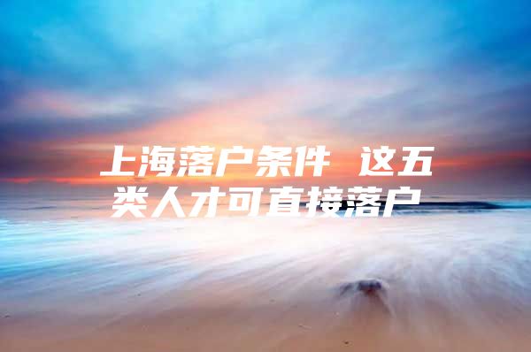 上海落户条件 这五类人才可直接落户