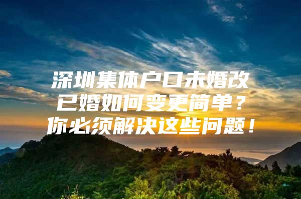 深圳集体户口未婚改已婚如何变更简单？你必须解决这些问题！