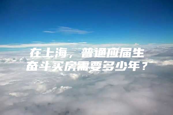 在上海，普通应届生奋斗买房需要多少年？