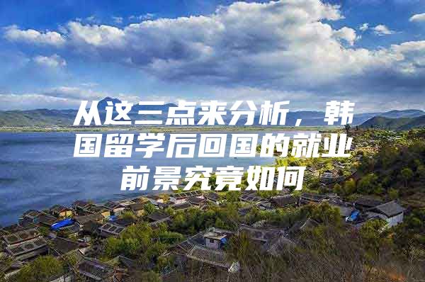 从这三点来分析，韩国留学后回国的就业前景究竟如何