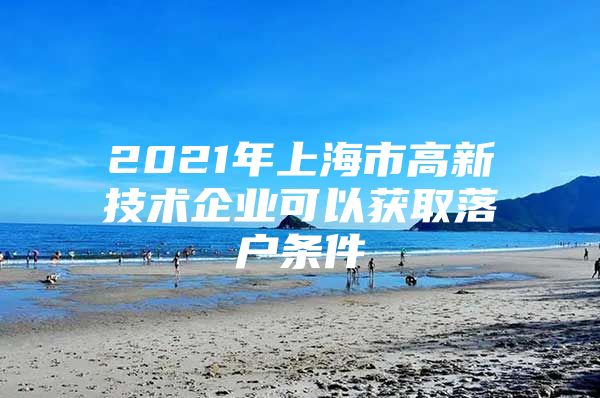 2021年上海市高新技术企业可以获取落户条件