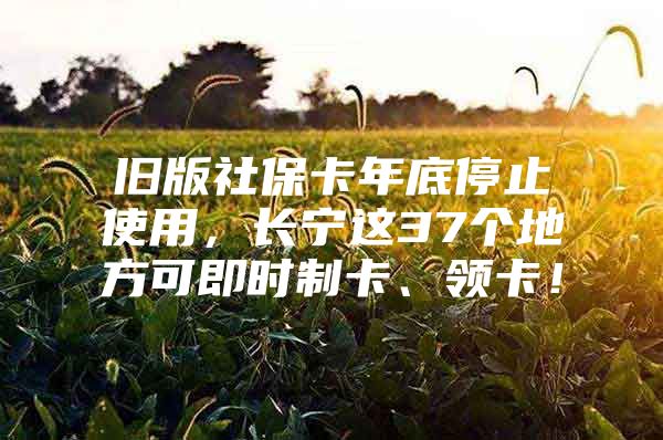 旧版社保卡年底停止使用，长宁这37个地方可即时制卡、领卡！