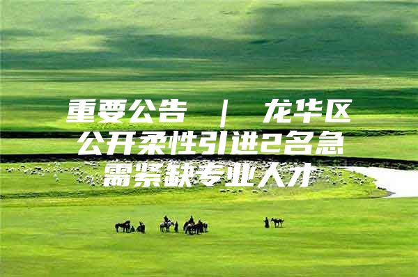 重要公告 ｜ 龙华区公开柔性引进2名急需紧缺专业人才