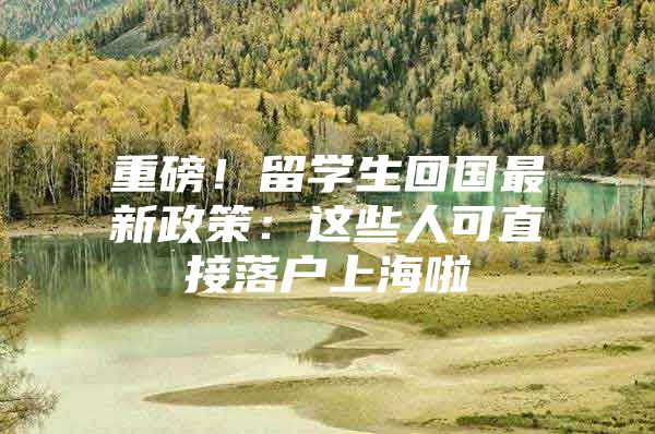 重磅！留学生回国最新政策：这些人可直接落户上海啦