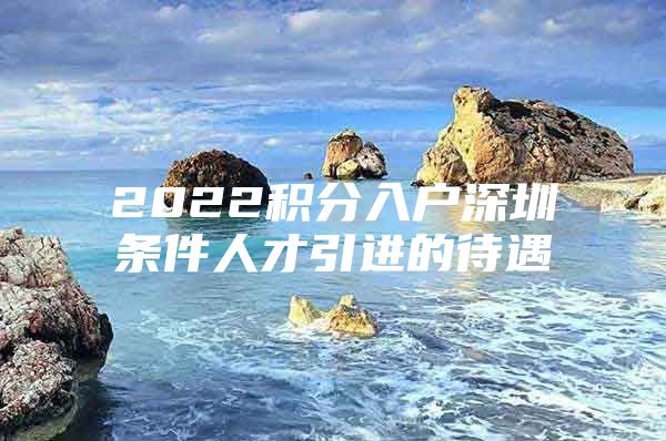 2022积分入户深圳条件人才引进的待遇