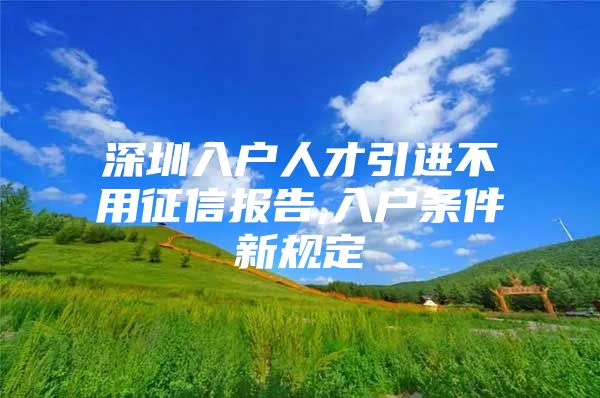深圳入户人才引进不用征信报告,入户条件新规定