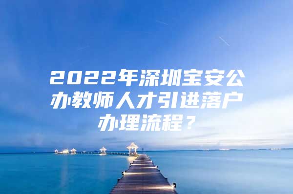 2022年深圳宝安公办教师人才引进落户办理流程？