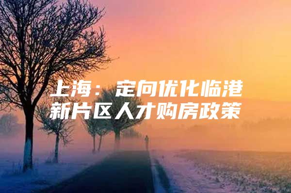上海：定向优化临港新片区人才购房政策