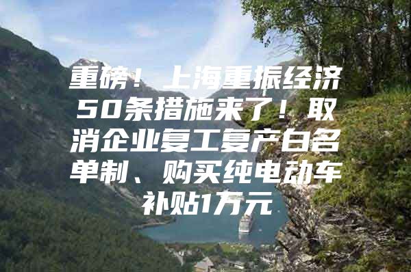 重磅！上海重振经济50条措施来了！取消企业复工复产白名单制、购买纯电动车补贴1万元