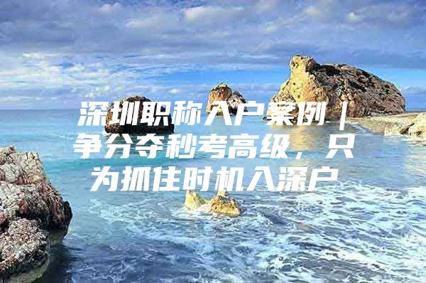 深圳职称入户案例｜争分夺秒考高级，只为抓住时机入深户