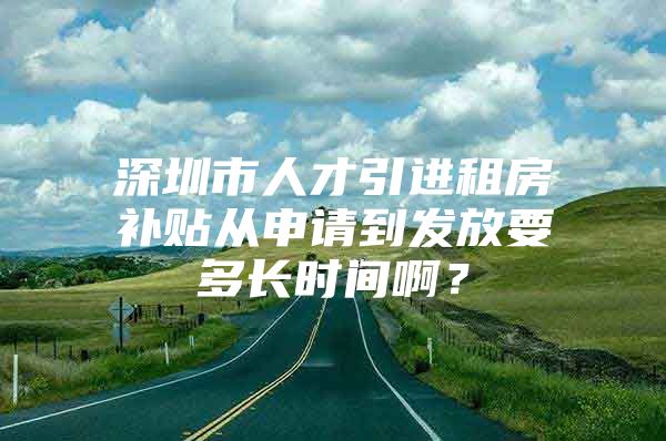 深圳市人才引进租房补贴从申请到发放要多长时间啊？